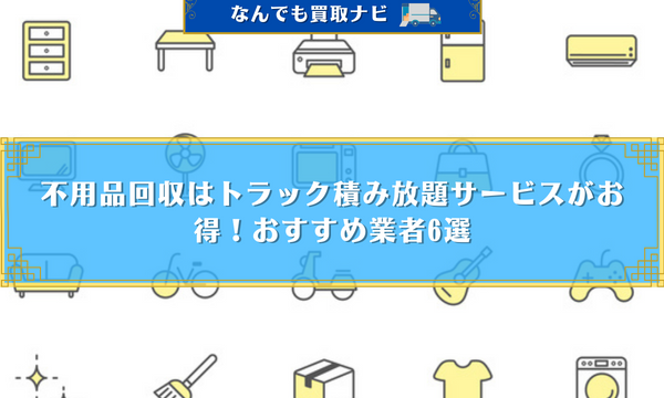 不用品回収はトラック積み放題サービスがお得！おすすめ業者6選